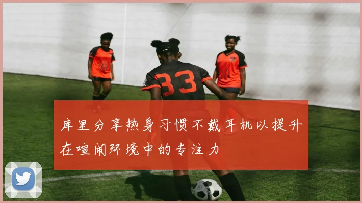 库里分享热身习惯不戴耳机以提升在喧闹环境中的专注力