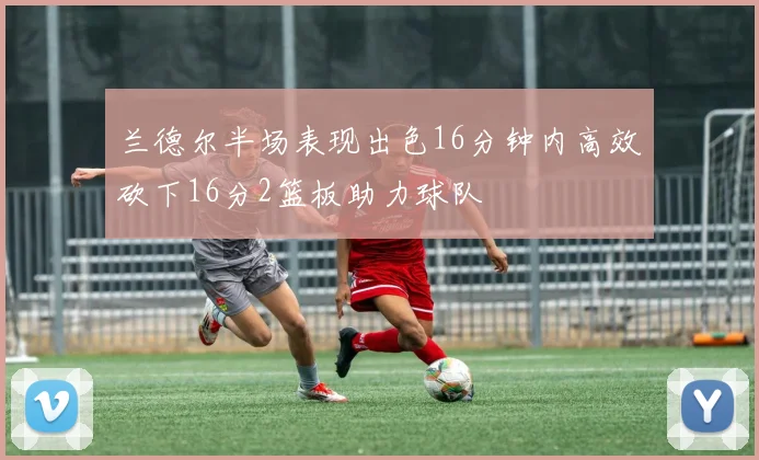 兰德尔半场表现出色16分钟内高效砍下16分2篮板助力球队