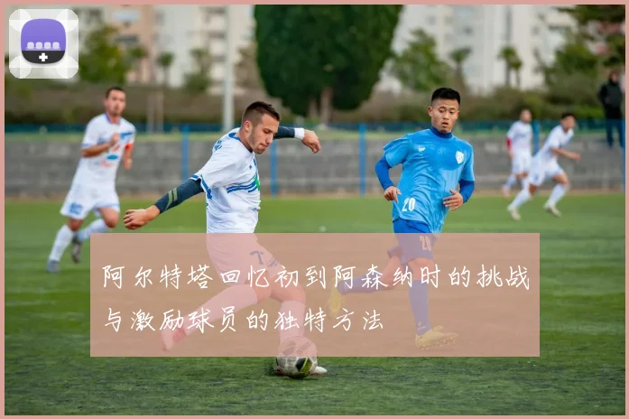 阿尔特塔回忆初到阿森纳时的挑战与激励球员的独特方法