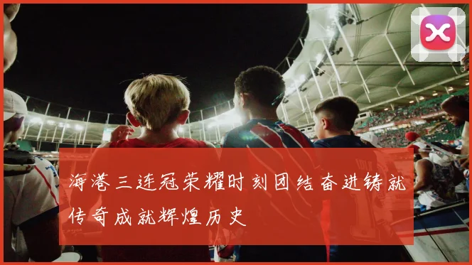 海港三连冠荣耀时刻团结奋进铸就传奇成就辉煌历史