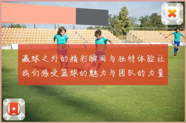 赢球之外的精彩瞬间与独特体验让我们感受篮球的魅力与团队的力量