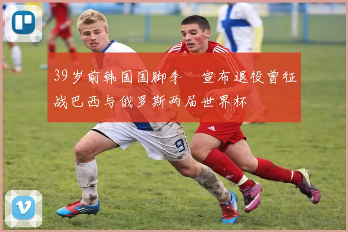 39岁前韩国国脚李镕宣布退役曾征战巴西与俄罗斯两届世界杯