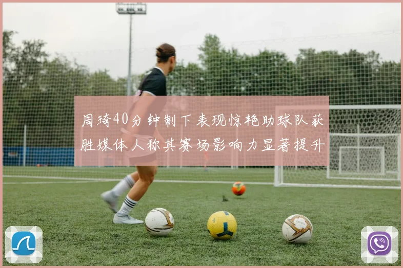 周琦40分钟制下表现惊艳助球队获胜媒体人称其赛场影响力显著提升