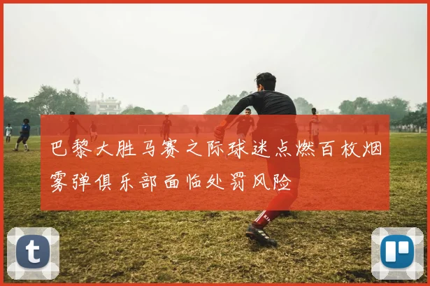 巴黎大胜马赛之际球迷点燃百枚烟雾弹俱乐部面临处罚风险