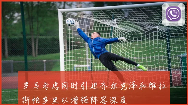 罗马考虑同时引进齐尔克泽和维拉斯帕多里以增强阵容深度