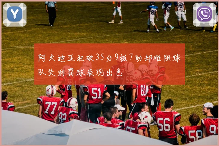阿夫迪亚狂砍35分9板7助却难阻球队失利罚球表现出色