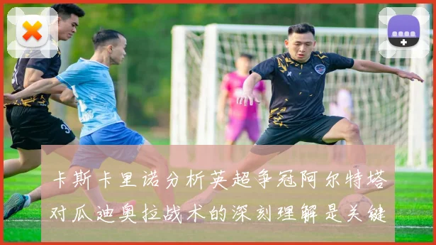 卡斯卡里诺分析英超争冠阿尔特塔对瓜迪奥拉战术的深刻理解是关键