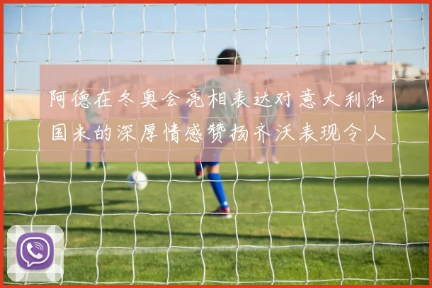 阿德在冬奥会亮相表达对意大利和国米的深厚情感赞扬齐沃表现令人惊喜