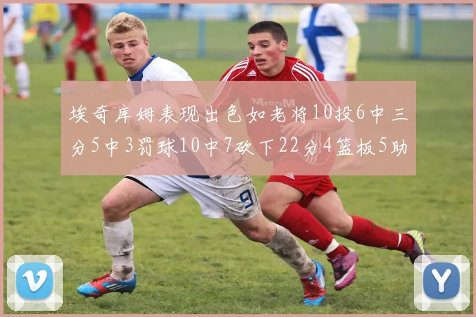 埃奇库姆表现出色如老将10投6中三分5中3罚球10中7砍下22分4篮板5助攻