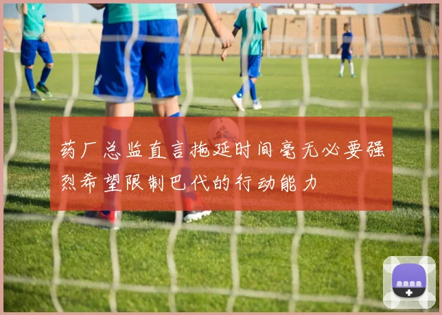 药厂总监直言拖延时间毫无必要强烈希望限制巴代的行动能力