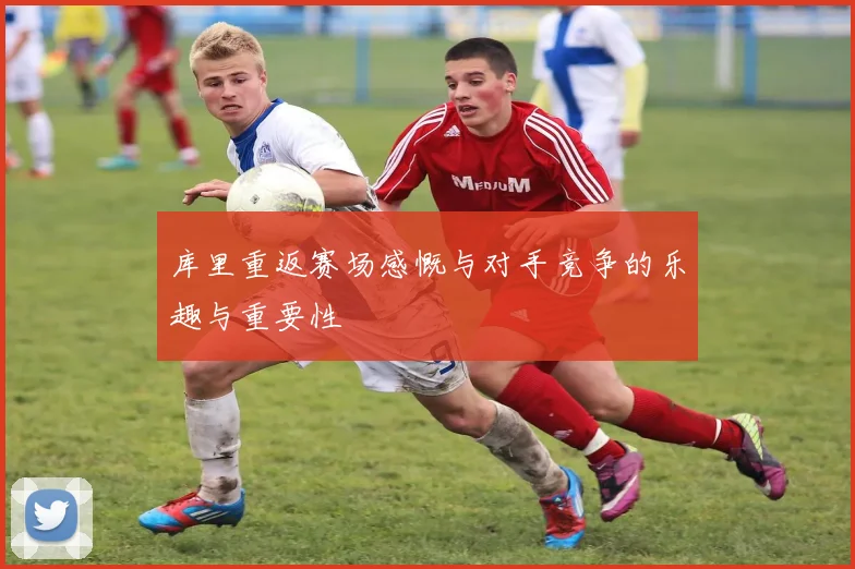 库里重返赛场感慨与对手竞争的乐趣与重要性
