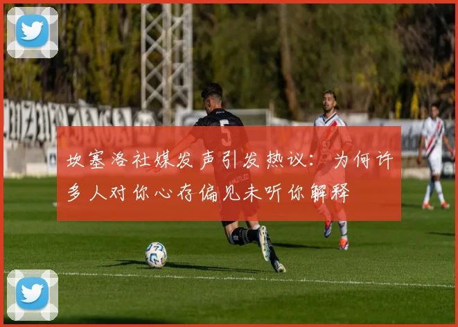 坎塞洛社媒发声引发热议：为何许多人对你心存偏见未听你解释