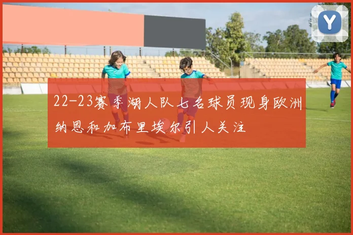 22-23赛季湖人队七名球员现身欧洲纳恩和加布里埃尔引人关注