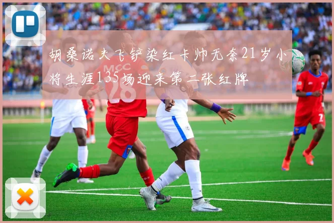 胡桑诺夫飞铲染红卡帅无奈21岁小将生涯135场迎来第二张红牌
