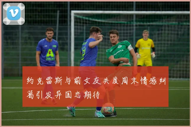 约克雷斯与前女友共度周末情感纠葛引发异国恋期待