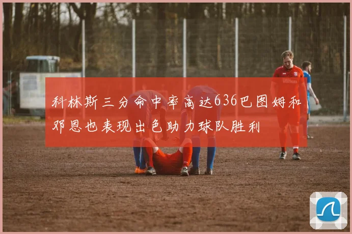 科林斯三分命中率高达636巴图姆和邓恩也表现出色助力球队胜利