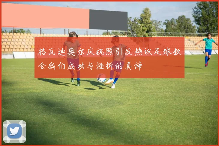 格瓦迪奥尔庆祝照引发热议足球教会我们成功与挫折的真谛