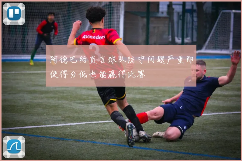 阿德巴约直言球队防守问题严重即使得分低也能赢得比赛