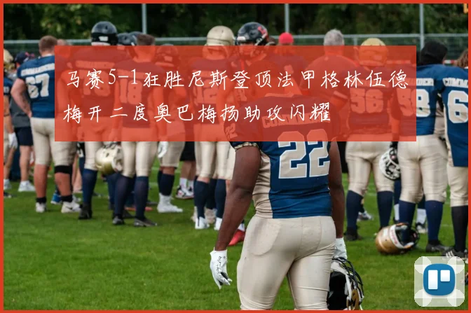 马赛5-1狂胜尼斯登顶法甲格林伍德梅开二度奥巴梅扬助攻闪耀