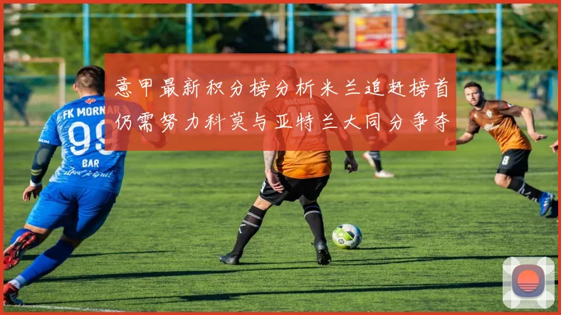 意甲最新积分榜分析米兰追赶榜首仍需努力科莫与亚特兰大同分争夺前列