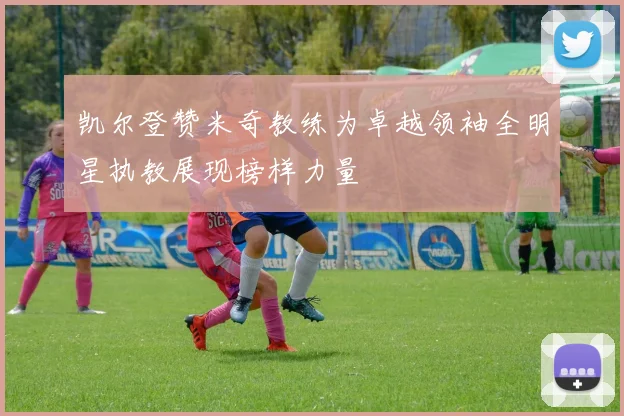凯尔登赞米奇教练为卓越领袖全明星执教展现榜样力量