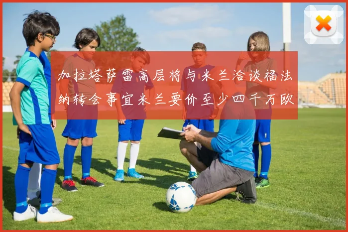 加拉塔萨雷高层将与米兰洽谈福法纳转会事宜米兰要价至少四千万欧元