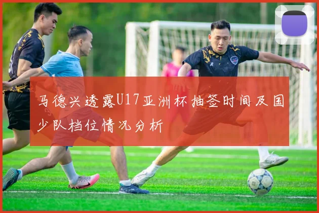 马德兴透露U17亚洲杯抽签时间及国少队档位情况分析