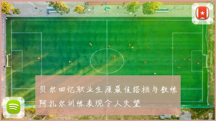 贝尔回忆职业生涯最佳搭档与教练阿扎尔训练表现令人失望