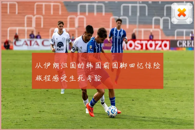 从伊朗归国的韩国前国脚回忆惊险旅程感受生死考验