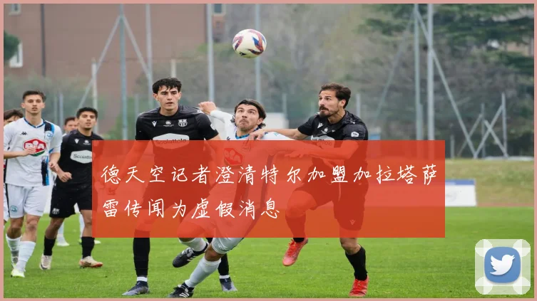 德天空记者澄清特尔加盟加拉塔萨雷传闻为虚假消息