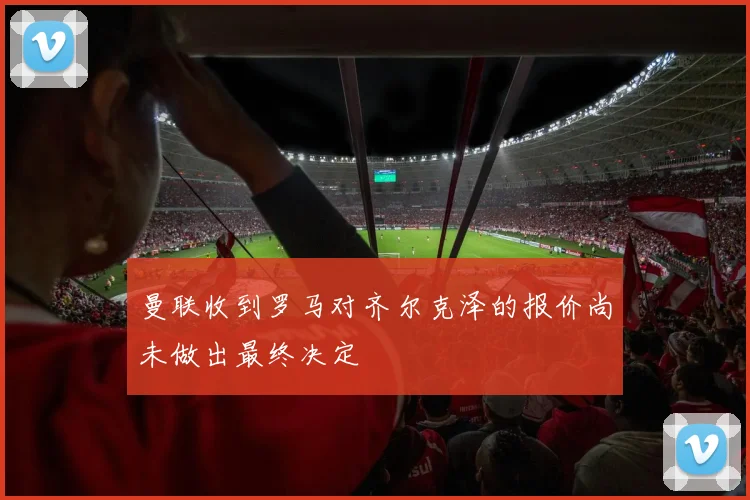 曼联收到罗马对齐尔克泽的报价尚未做出最终决定