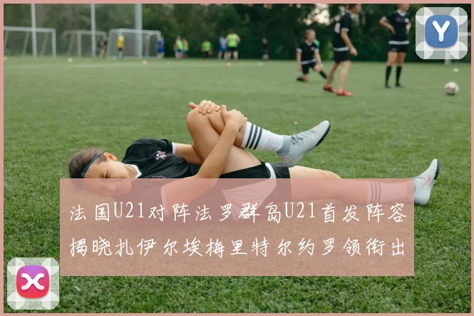 法国U21对阵法罗群岛U21首发阵容揭晓扎伊尔埃梅里特尔约罗领衔出战