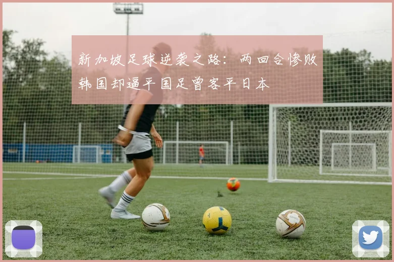 新加坡足球逆袭之路：两回合惨败韩国却逼平国足曾客平日本