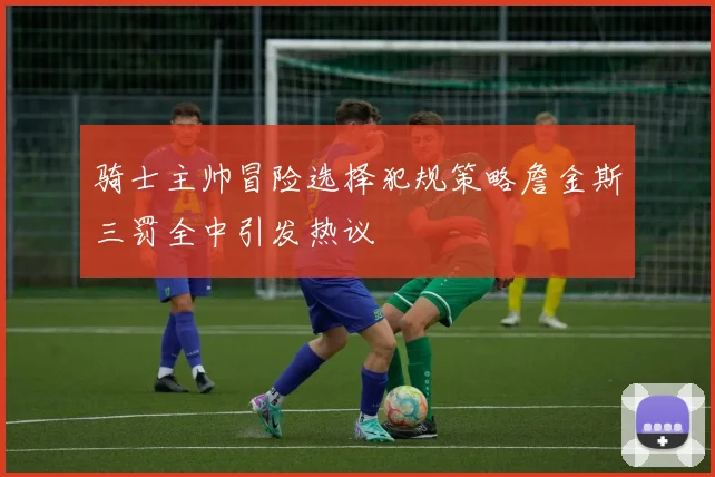 骑士主帅冒险选择犯规策略詹金斯三罚全中引发热议