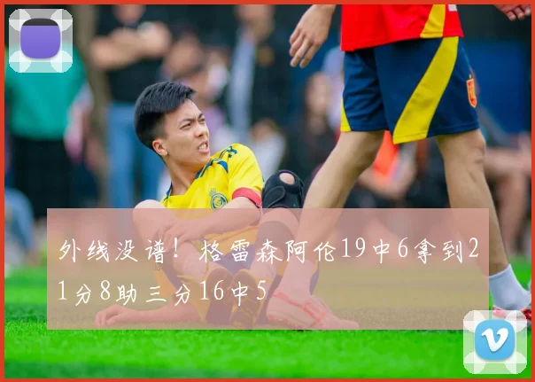 外线没谱！格雷森阿伦19中6拿到21分8助三分16中5
