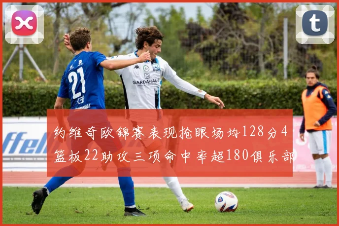约维奇欧锦赛表现抢眼场均128分4篮板22助攻三项命中率超180俱乐部