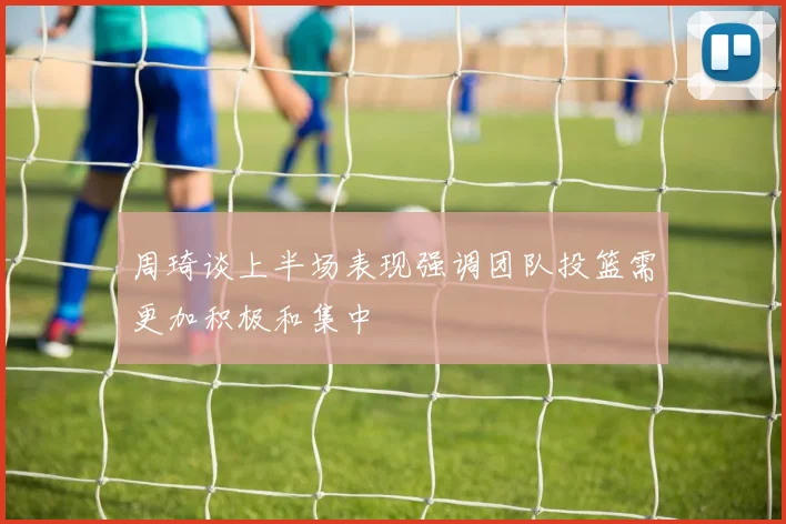 周琦谈上半场表现强调团队投篮需更加积极和集中
