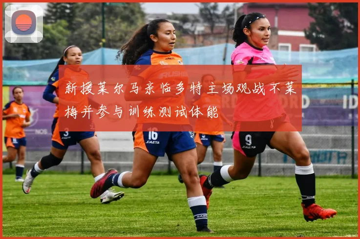 新援莱尔马亲临多特主场观战不莱梅并参与训练测试体能