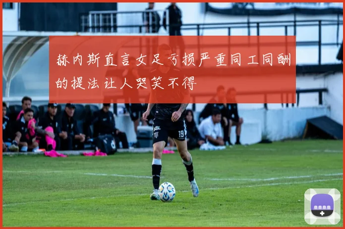 赫内斯直言女足亏损严重同工同酬的提法让人哭笑不得