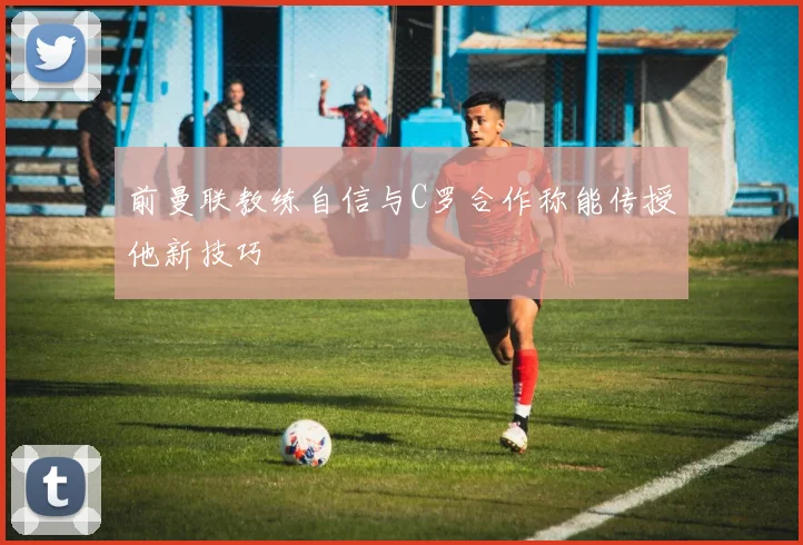 前曼联教练自信与C罗合作称能传授他新技巧