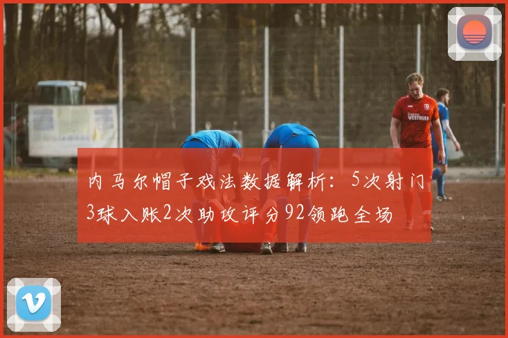 内马尔帽子戏法数据解析：5次射门3球入账2次助攻评分92领跑全场