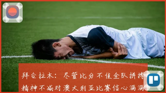 拜合拉木：尽管比分不佳全队拼搏精神不减对澳大利亚比赛信心满满期待进球