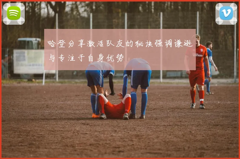 哈登分享激活队友的秘诀强调谦逊与专注于自身优势